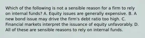 Which of the following is not a sensible reason for a firm to rely on internal funds? A. Equity issues are generally expensive. B. A new bond issue may drive the firm's debt ratio too high. C. Financial markets interpret the issuance of equity unfavorably. D. All of these are sensible reasons to rely on internal funds.