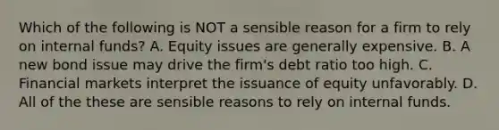 Which of the following is NOT a sensible reason for a firm to rely on internal funds? A. Equity issues are generally expensive. B. A new bond issue may drive the firm's debt ratio too high. C. Financial markets interpret the issuance of equity unfavorably. D. All of the these are sensible reasons to rely on internal funds.