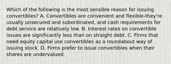 Which of the following is the most sensible reason for issuing convertibles? A. Convertibles are convenient and flexible-they're usually unsecured and subordinated, and cash requirements for debt service are relatively low. B. Interest rates on convertible issues are significantly less than on straight debt. C. Firms that need equity capital use convertibles as a roundabout way of issuing stock. D. Firms prefer to issue convertibles when their shares are undervalued.