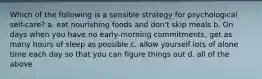 Which of the following is a sensible strategy for psychological self-care? a. eat nourishing foods and don't skip meals b. On days when you have no early-morning commitments, get as many hours of sleep as possible c. allow yourself lots of alone time each day so that you can figure things out d. all of the above