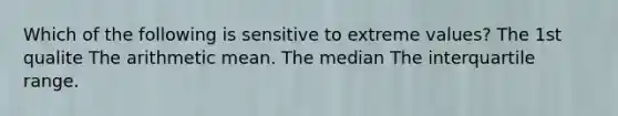 Which of the following is sensitive to extreme values? The 1st qualite The arithmetic mean. The median The interquartile range.