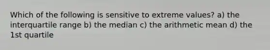 Which of the following is sensitive to extreme values? a) the interquartile range b) the median c) the arithmetic mean d) the 1st quartile