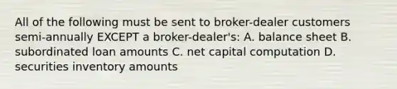 All of the following must be sent to broker-dealer customers semi-annually EXCEPT a broker-dealer's: A. balance sheet B. subordinated loan amounts C. net capital computation D. securities inventory amounts