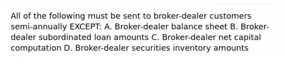 All of the following must be sent to broker-dealer customers semi-annually EXCEPT: A. Broker-dealer balance sheet B. Broker-dealer subordinated loan amounts C. Broker-dealer net capital computation D. Broker-dealer securities inventory amounts