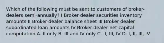 Which of the following must be sent to customers of broker-dealers semi-annually? I Broker-dealer securities inventory amounts II Broker-dealer balance sheet III Broker-dealer subordinated loan amounts IV Broker-dealer net capital computation A. II only B. III and IV only C. II, III, IV D. I, II, III, IV