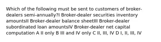 Which of the following must be sent to customers of broker-dealers semi-annually?I Broker-dealer securities inventory amountsII Broker-dealer balance sheetIII Broker-dealer subordinated loan amountsIV Broker-dealer net capital computation A II only B III and IV only C II, III, IV D I, II, III, IV