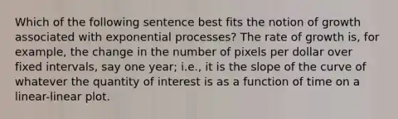 Which of the following sentence best fits the notion of growth associated with exponential processes? The rate of growth is, for example, the change in the number of pixels per dollar over fixed intervals, say one year; i.e., it is the slope of the curve of whatever the quantity of interest is as a function of time on a linear-linear plot.