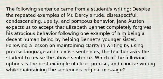 The following sentence came from a student's writing: Despite the repeated examples of Mr. Darcy's rude, disrespectful, condescending, uppity, and pompous behavior, Jane Austen expects us to accept that Elizabeth Bennet completely forgives his atrocious behavior following one example of him being a decent human being by helping Bennet's younger sister. Following a lesson on maintaining clarity in writing by using precise language and concise sentences, the teacher asks the student to revise the above sentence. Which of the following options is the best example of clear, precise, and concise writing while maintaining the sentence's original message?