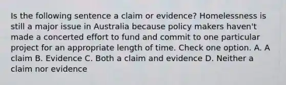 Is the following sentence a claim or evidence? Homelessness is still a major issue in Australia because policy makers haven't made a concerted effort to fund and commit to one particular project for an appropriate length of time. Check one option. A. A claim B. Evidence C. Both a claim and evidence D. Neither a claim nor evidence