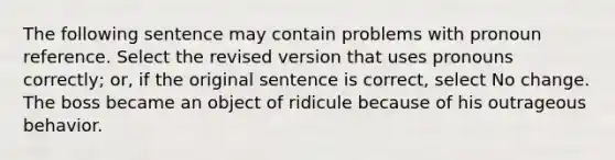 The following sentence may contain problems with pronoun reference. Select the revised version that uses pronouns correctly; or, if the original sentence is correct, select No change. The boss became an object of ridicule because of his outrageous behavior.