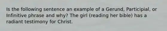 Is the following sentence an example of a Gerund, Participial, or Infinitive phrase and why? The girl (reading her bible) has a radiant testimony for Christ.