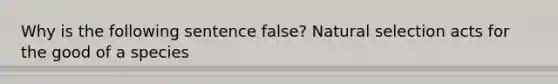 Why is the following sentence false? Natural selection acts for the good of a species