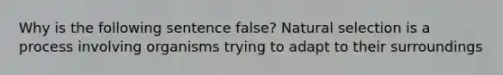 Why is the following sentence false? Natural selection is a process involving organisms trying to adapt to their surroundings