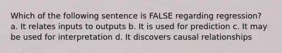 Which of the following sentence is FALSE regarding regression? a. It relates inputs to outputs b. It is used for prediction c. It may be used for interpretation d. It discovers causal relationships