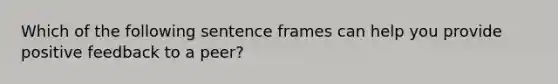 Which of the following sentence frames can help you provide positive feedback to a peer?