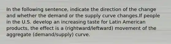 In the following sentence, indicate the direction of the change and whether the demand or the supply curve changes.If people in the U.S. develop an increasing taste for Latin American products, the effect is a (rightward/leftward) movement of the aggregate (demand/supply) curve.