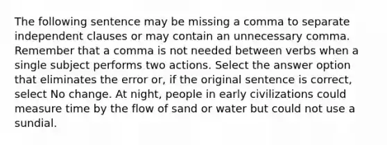 The following sentence may be missing a comma to separate independent clauses or may contain an unnecessary comma. Remember that a comma is not needed between verbs when a single subject performs two actions. Select the answer option that eliminates the error or, if the original sentence is correct, select No change. At night, people in early civilizations could measure time by the flow of sand or water but could not use a sundial.