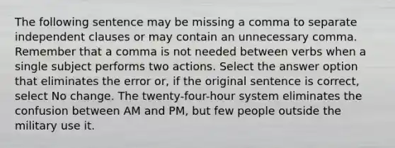 The following sentence may be missing a comma to separate independent clauses or may contain an unnecessary comma. Remember that a comma is not needed between verbs when a single subject performs two actions. Select the answer option that eliminates the error or, if the original sentence is correct, select No change. The twenty-four-hour system eliminates the confusion between AM and PM, but few people outside the military use it.