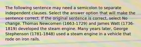 The following sentence may need a semicolon to separate independent clauses. Select the answer option that will make the sentence correct. If the original sentence is correct, select No change. Thomas Newcomen (1663-1729) and James Watt (1736-1819) developed the steam engine. Many years later, George Stephenson (1781-1848) used a steam engine in a vehicle that rode on iron rails.