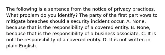 The following is a sentence from the notice of privacy practices. What problem do you identify? The party of the first part vows to mitigate breaches should a security incident occur. A. None, because that is the responsibility of a covered entity. B. None, because that is the responsibility of a business associate. C. It is not the responsibility of a covered entity. D. It is not written in plain English.