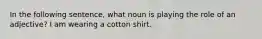 In the following sentence, what noun is playing the role of an adjective? I am wearing a cotton shirt.