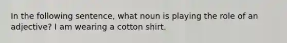 In the following sentence, what noun is playing the role of an adjective? I am wearing a cotton shirt.