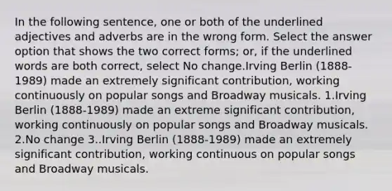 In the following sentence, one or both of the underlined adjectives and adverbs are in the wrong form. Select the answer option that shows the two correct forms; or, if the underlined words are both correct, select No change.Irving Berlin (1888-1989) made an extremely significant contribution, working continuously on popular songs and Broadway musicals. 1.Irving Berlin (1888-1989) made an extreme significant contribution, working continuously on popular songs and Broadway musicals. 2.No change 3..Irving Berlin (1888-1989) made an extremely significant contribution, working continuous on popular songs and Broadway musicals.