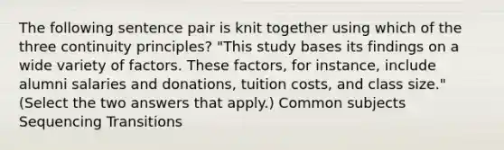 The following sentence pair is knit together using which of the three continuity principles? "This study bases its findings on a wide variety of factors. These factors, for instance, include alumni salaries and donations, tuition costs, and class size." (Select the two answers that apply.) Common subjects Sequencing Transitions