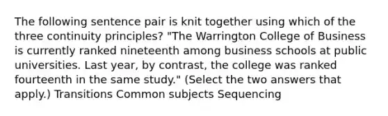 The following sentence pair is knit together using which of the three continuity principles? "The Warrington College of Business is currently ranked nineteenth among business schools at public universities. Last year, by contrast, the college was ranked fourteenth in the same study." (Select the two answers that apply.) Transitions Common subjects Sequencing