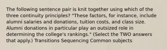 The following sentence pair is knit together using which of the three continuity principles? "These factors, for instance, include alumni salaries and donations, tuition costs, and class size. Alumni donations in particular play an outsized role in determining the college's rankings." (Select the TWO answers that apply.) Transitions Sequencing Common subjects