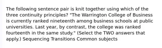 The following sentence pair is knit together using which of the three continuity principles? "The Warrington College of Business is currently ranked nineteenth among business schools at public universities. Last year, by contrast, the college was ranked fourteenth in the same study." (Select the TWO answers that apply.) Sequencing Transitions Common subjects