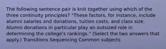 The following sentence pair is knit together using which of the three continuity principles? "These factors, for instance, include alumni salaries and donations, tuition costs, and class size. Alumni donations in particular play an outsized role in determining the college's rankings." (Select the two answers that apply.) Transitions Sequencing Common subjects