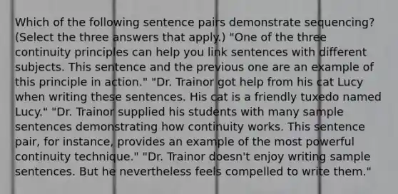 Which of the following sentence pairs demonstrate sequencing? (Select the three answers that apply.) "One of the three continuity principles can help you link sentences with different subjects. This sentence and the previous one are an example of this principle in action." "Dr. Trainor got help from his cat Lucy when writing these sentences. His cat is a friendly tuxedo named Lucy." "Dr. Trainor supplied his students with many sample sentences demonstrating how continuity works. This sentence pair, for instance, provides an example of the most powerful continuity technique." "Dr. Trainor doesn't enjoy writing sample sentences. But he nevertheless feels compelled to write them."