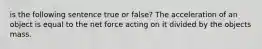 is the following sentence true or false? The acceleration of an object is equal to the net force acting on it divided by the objects mass.