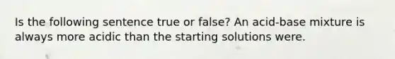 Is the following sentence true or false? An acid-base mixture is always more acidic than the starting solutions were.