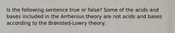 Is the following sentence true or false? Some of the <a href='https://www.questionai.com/knowledge/kvCSAshSAf-acids-and-bases' class='anchor-knowledge'>acids and bases</a> included in the Arrhenius theory are not acids and bases according to the Brønsted-Lowry theory.