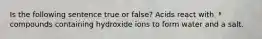 Is the following sentence true or false? Acids react with compounds containing hydroxide ions to form water and a salt.