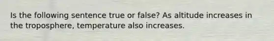 Is the following sentence true or false? As altitude increases in the troposphere, temperature also increases.