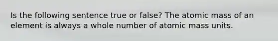 Is the following sentence true or false? The atomic mass of an element is always a whole number of atomic mass units.