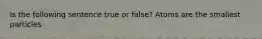 Is the following sentence true or false? Atoms are the smallest particles