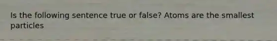 Is the following sentence true or false? Atoms are the smallest particles