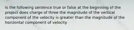 Is the following sentence true or false at the beginning of the project does charge of three the magnitude of the vertical component of the velocity is greater than the magnitude of the horizontal component of velocity