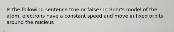 Is the following sentence true or false? In Bohr's model of the atom, electrons have a constant speed and move in fixed orbits around the nucleus