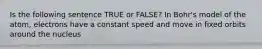 Is the following sentence TRUE or FALSE? In Bohr's model of the atom, electrons have a constant speed and move in fixed orbits around the nucleus