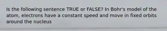 Is the following sentence TRUE or FALSE? In Bohr's model of the atom, electrons have a constant speed and move in fixed orbits around the nucleus