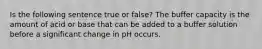 Is the following sentence true or false? The buffer capacity is the amount of acid or base that can be added to a buffer solution before a significant change in pH occurs.