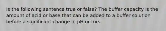 Is the following sentence true or false? The buffer capacity is the amount of acid or base that can be added to a buffer solution before a significant change in pH occurs.