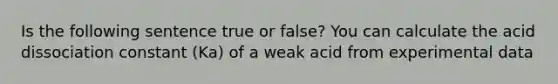 Is the following sentence true or false? You can calculate the acid dissociation constant (Ka) of a weak acid from experimental data