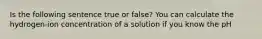 Is the following sentence true or false? You can calculate the hydrogen-ion concentration of a solution if you know the pH