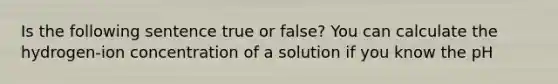 Is the following sentence true or false? You can calculate the hydrogen-ion concentration of a solution if you know the pH